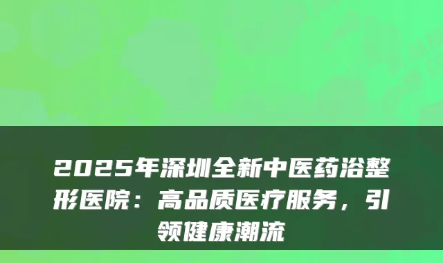 2025年深圳全新中医药浴整形医院：高品质医疗服务，引领健康潮流