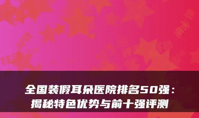 全国装假耳朵医院排名50强:揭秘特色优势与前十强评测