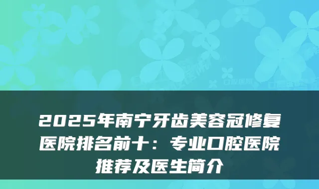 2025年南宁牙齿美容冠修复医院排名前十:专业口腔医院推荐及医生简介