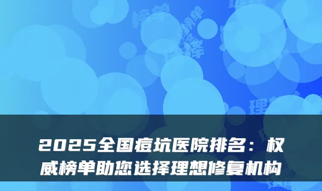 2025全国痘坑医院排名:权威榜单助您选择理想修复机构