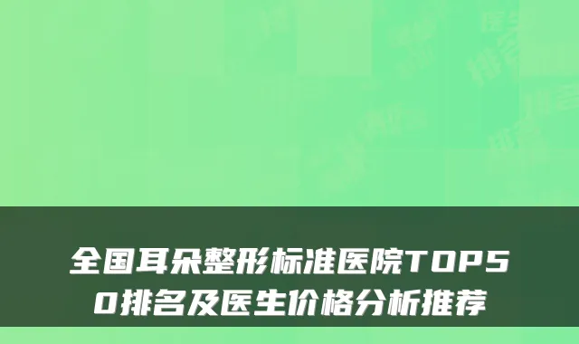 全国耳朵整形标准医院TOP50排名及医生价格分析推荐