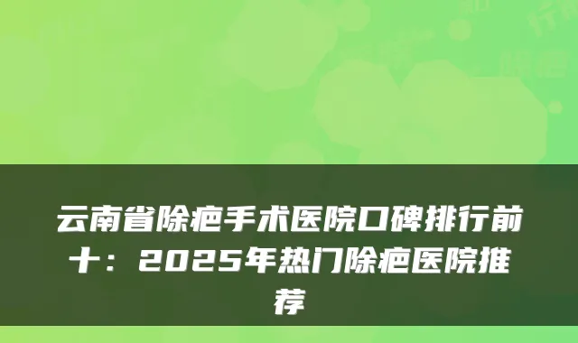 云南省除疤手术医院口碑排行前十：2025年热门除疤医院推荐