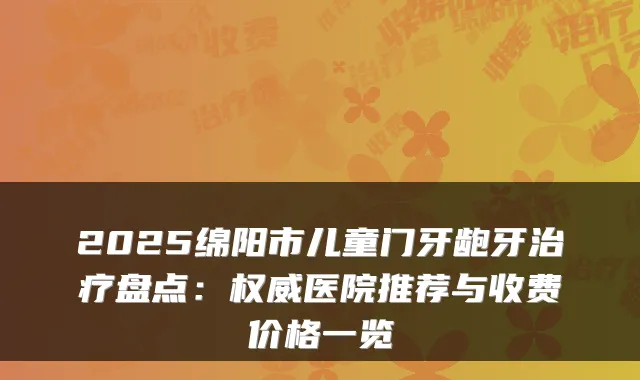 2025绵阳市儿童门牙龅牙盘点:医院推荐与收费价格一览