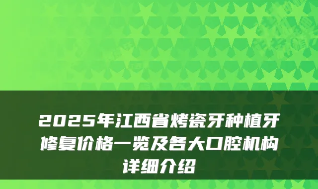 2025年江西省烤瓷牙种植牙修复价格一览及各大口腔机构详细介绍