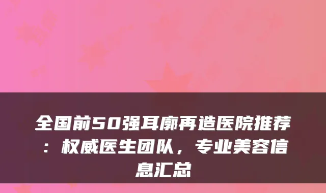 全国前50强耳廓再造医院推荐:医生团队,专业美容信息汇总