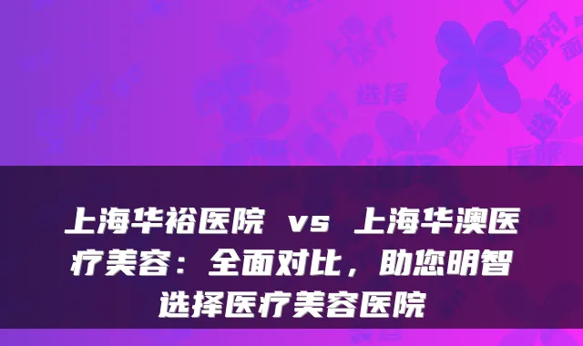 上海华裕医院 vs 上海华澳医疗美容：全面对比，助您明智选择医疗美容医院