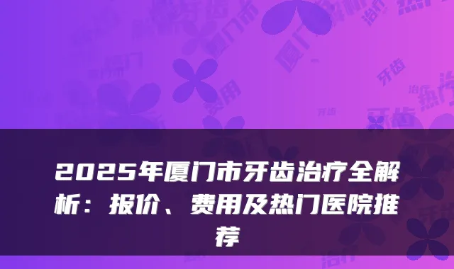 2025年厦门市牙齿治疗全解析：报价、费用及热门医院推荐