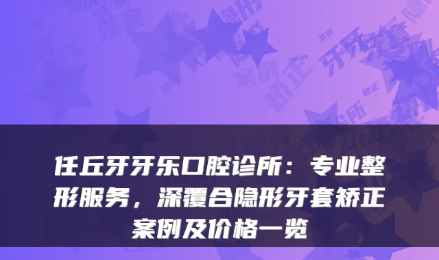 任丘牙牙乐口腔诊所：专业整形服务，深覆合隐形牙套矫正案例及价格一览