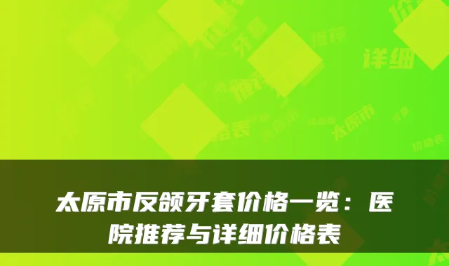 太原市反颌牙套价格一览：医院推荐与详细价格表
