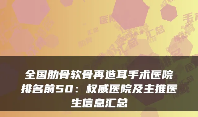 全国肋骨软骨再造耳手术医院排名前50：医院及主推医生信息汇总