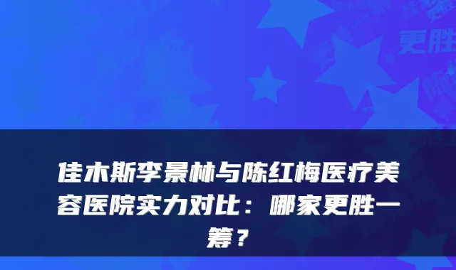 佳木斯李景林与陈红梅医疗美容医院实力对比:哪家更胜一筹?