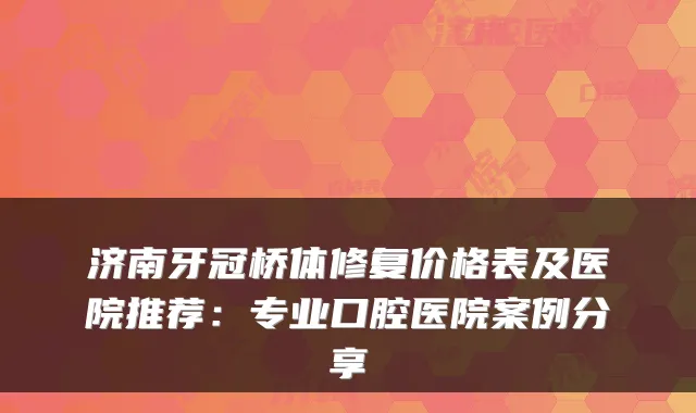 济南牙冠桥体修复价格表及医院推荐：专业口腔医院案例分享
