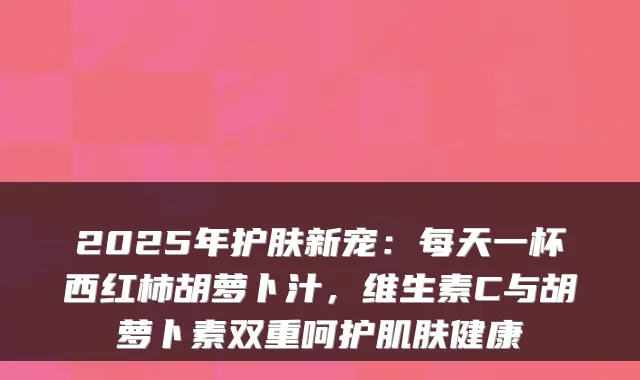 2025年护肤新宠：每天一杯西红柿胡萝卜汁，维生素C与胡萝卜素双重呵护肌肤健康