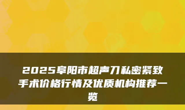 2025阜阳市超声刀私密紧致手术价格行情及优质机构推荐一览