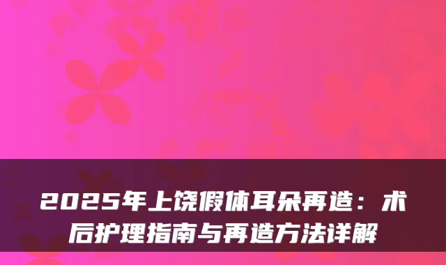 2025年上饶假体耳朵再造：术后护理指南与再造方法详解