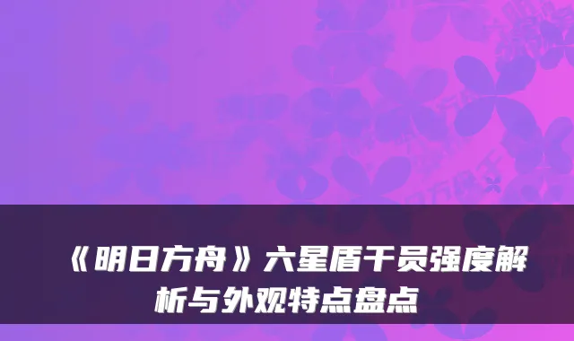 《明日方舟》六星盾干员强度解析与外观特点盘点