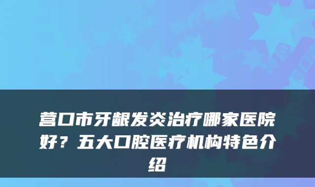 营口市牙龈发炎哪家医院好？五大口腔医疗机构特色介绍