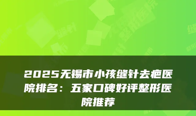 2025无锡市小孩缝针去疤医院排名：五家口碑好评整形医院推荐