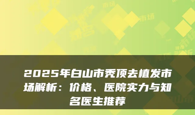 2025年白山市秃顶去植发市场解析：价格、医院实力与知名医生推荐