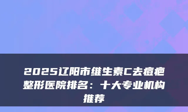 2025辽阳市维生素C去痘疤整形医院排名：十大专业机构推荐