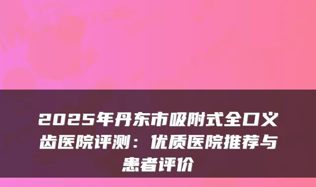 2025年丹东市吸附式全口义齿医院评测：优质医院推荐与患者评价