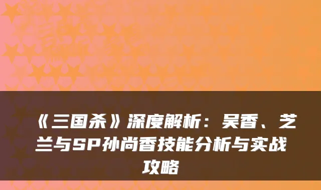 《三国杀》深度解析:吴香、芝兰与SP孙尚香技能分析与实战攻略