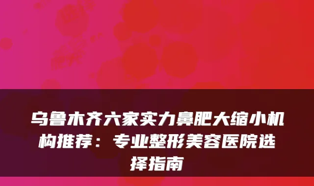 乌鲁木齐六家实力鼻肥大缩小机构推荐：专业整形美容医院选择指南