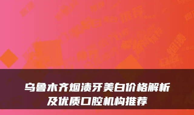 乌鲁木齐烟渍牙美白价格解析及优质口腔机构推荐