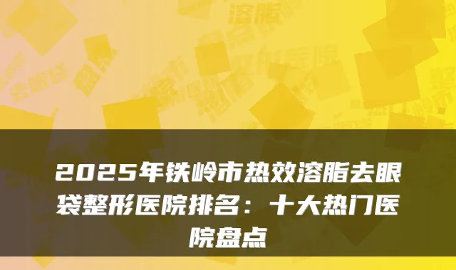 2025年铁岭市热效溶脂去眼袋整形医院排名：十大热门医院盘点