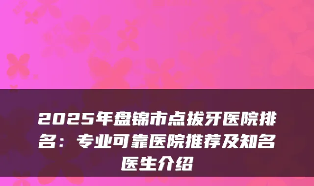 2025年盘锦市点拔牙医院排名：专业可靠医院推荐及知名医生介绍