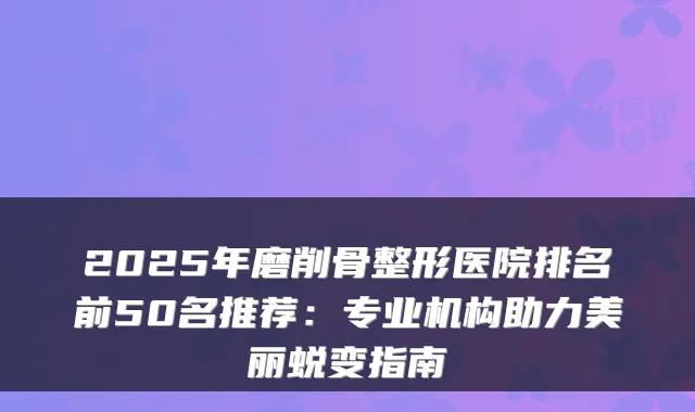 2025年磨削骨整形医院排名前50名推荐:专业机构助力美丽蜕变指南