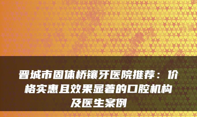晋城市固体桥镶牙医院推荐：价格实惠且效果显著的口腔机构及医生案例