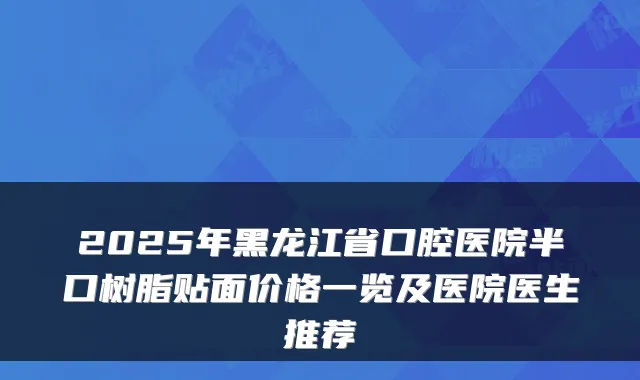 2025年黑龙江省口腔医院半口树脂贴面价格一览及医院医生推荐