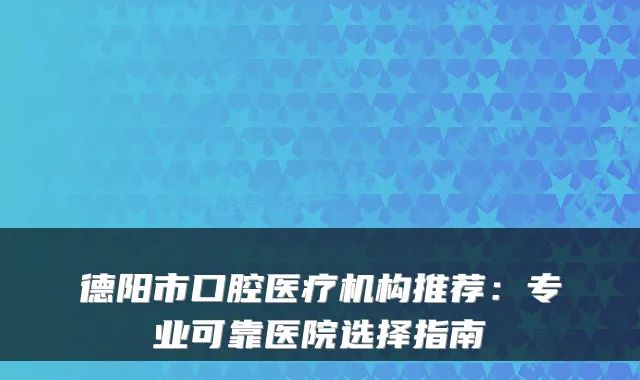 德阳市口腔医疗机构推荐：专业可靠医院选择指南