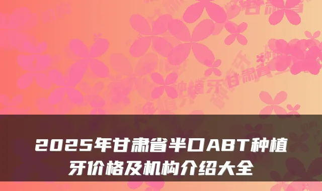 2025年甘肃省半口ABT种植牙价格及机构介绍大全