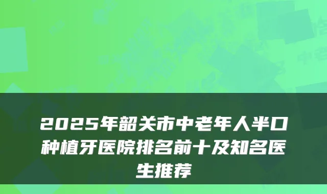 2025年韶关市中老年人半口种植牙医院排名前十及知名医生推荐