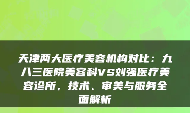 天津两大医疗美容机构对比：九八三医院美容科VS刘强医疗美容诊所，技术、审美与服务全面解析