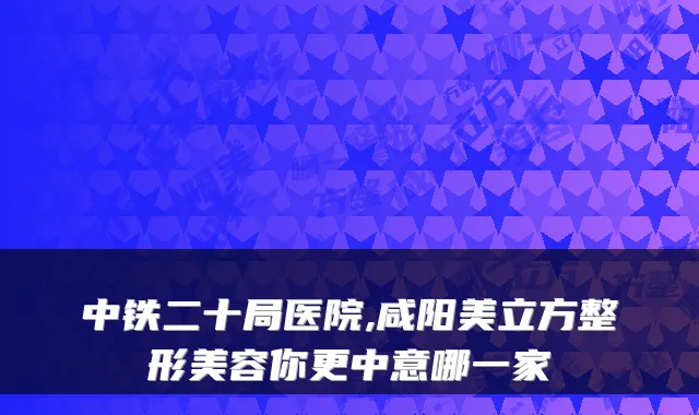 中铁二十局医院,咸阳美立方整形美容你更中意哪一家