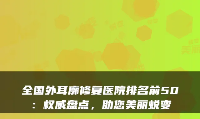 全国外耳廓修复医院排名前50：盘点，助您美丽蜕变