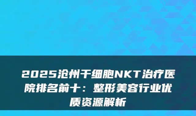 2025沧州干细胞NKT医院排名前十:整形美容行业优质资源解析