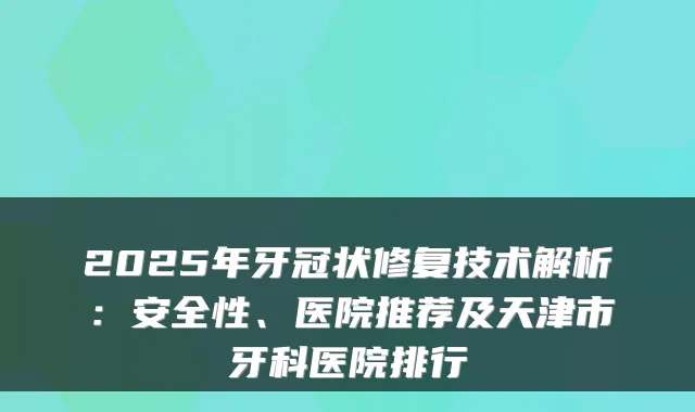 2025年牙冠状修复技术解析:安全性、医院推荐及天津市牙科医院排行