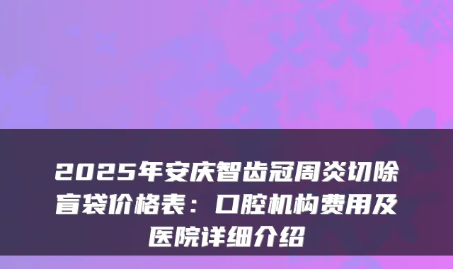 2025年安庆智齿冠周炎切除盲袋价格表:口腔机构费用及医院详细介绍