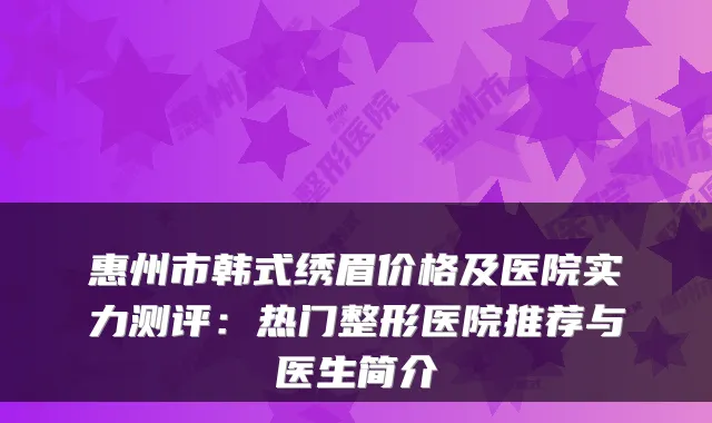 惠州市韩式绣眉价格及医院实力测评：热门整形医院推荐与医生简介