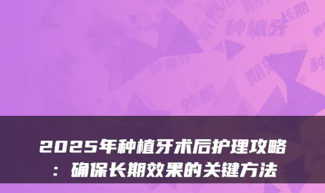 2025年种植牙术后护理攻略：长期效果的关键方法