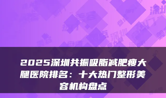 2025深圳共振吸脂减肥瘦大腿医院排名：十大热门整形美容机构盘点