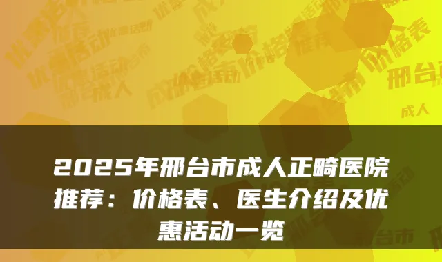 2025年邢台市成人正畸医院推荐：价格表、医生介绍及优惠活动一览