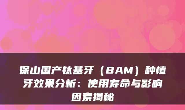 保山国产钛基牙(BAM)种植牙效果分析:使用寿命与影响因素揭秘