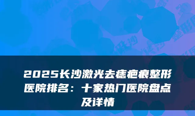 2025长沙激光去痣疤痕整形医院排名：十家热门医院盘点及详情