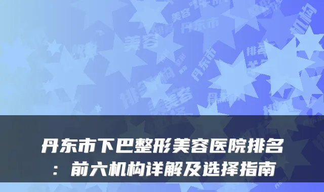 丹东市下巴整形美容医院排名：前六机构详解及选择指南