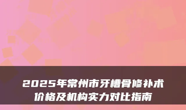 2025年常州市牙槽骨修补术价格及机构实力对比指南